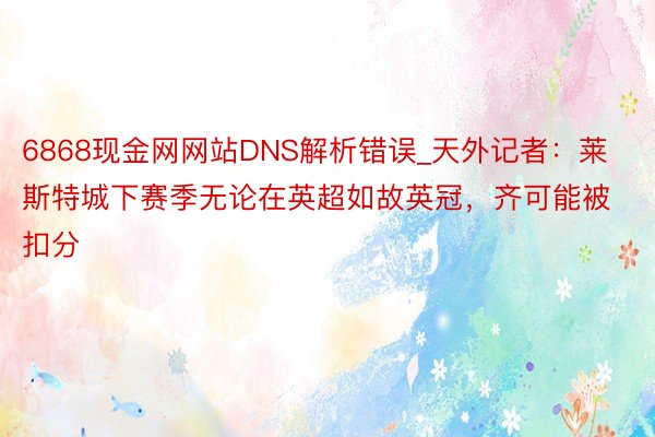 6868现金网网站DNS解析错误_天外记者：莱斯特城下赛季无论在英超如故英冠，齐可能被扣分
