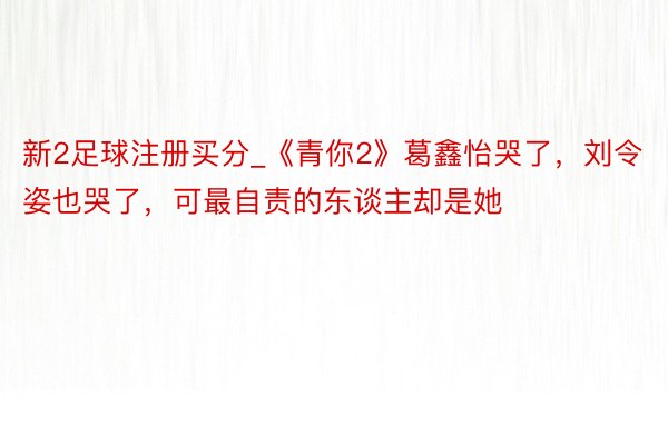 新2足球注册买分_《青你2》葛鑫怡哭了，刘令姿也哭了，可最自责的东谈主却是她