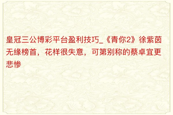 皇冠三公博彩平台盈利技巧_《青你2》徐紫茵无缘榜首，花样很失意，可第别称的蔡卓宜更悲惨