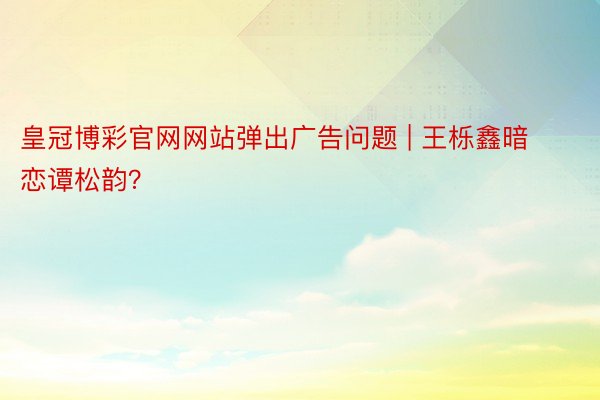 皇冠博彩官网网站弹出广告问题 | 王栎鑫暗恋谭松韵？