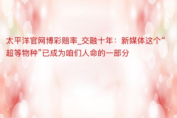 太平洋官网博彩赔率_交融十年：新媒体这个“超等物种”已成为咱们人命的一部分