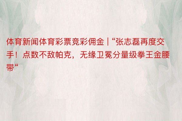 体育新闻体育彩票竞彩佣金 | “张志磊再度交手！点数不敌帕克，无缘卫冕分量级拳王金腰带“