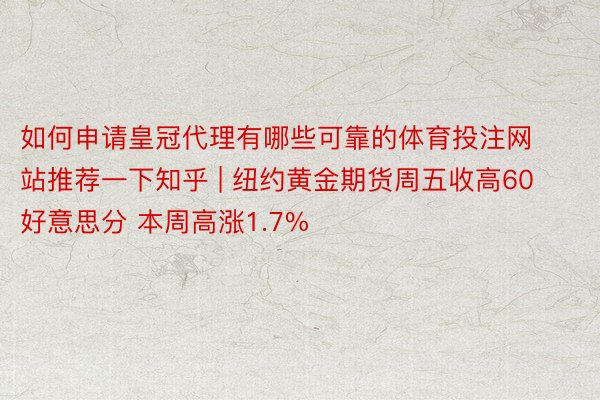 如何申请皇冠代理有哪些可靠的体育投注网站推荐一下知乎 | 纽约黄金期货周五收高60好意思分 本周高涨1.7%