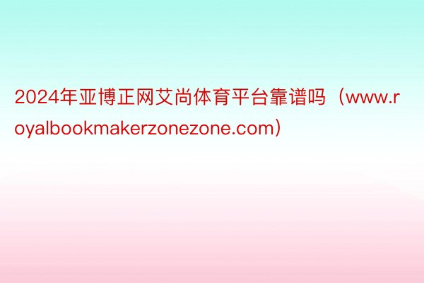 2024年亚博正网艾尚体育平台靠谱吗（www.royalbookmakerzonezone.com）