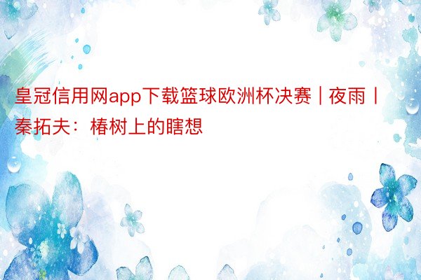 皇冠信用网app下载篮球欧洲杯决赛 | 夜雨丨秦拓夫：椿树上的瞎想