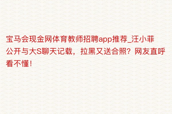 宝马会现金网体育教师招聘app推荐_汪小菲公开与大S聊天记载，拉黑又送合照？网友直呼看不懂！