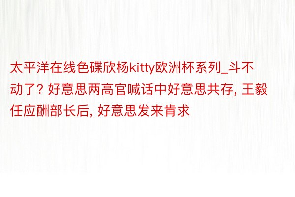 太平洋在线色碟欣杨kitty欧洲杯系列_斗不动了? 好意思两高官喊话中好意思共存, 王毅任应酬部长后, 好意思发来肯求