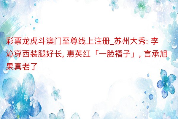 彩票龙虎斗澳门至尊线上注册_苏州大秀: 李沁穿西装腿好长, 惠英红「一脸褶子」, 言承旭果真老了