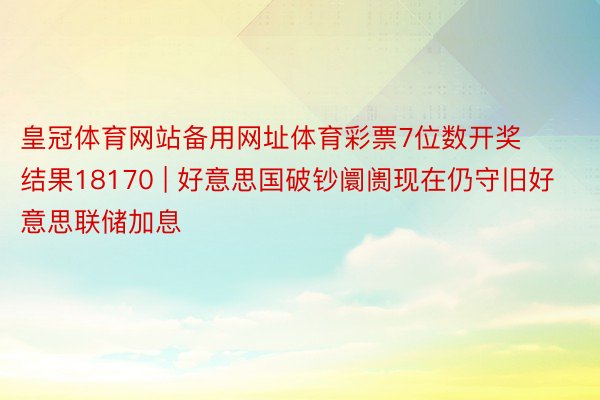 皇冠体育网站备用网址体育彩票7位数开奖结果18170 | 好意思国破钞阛阓现在仍守旧好意思联储加息