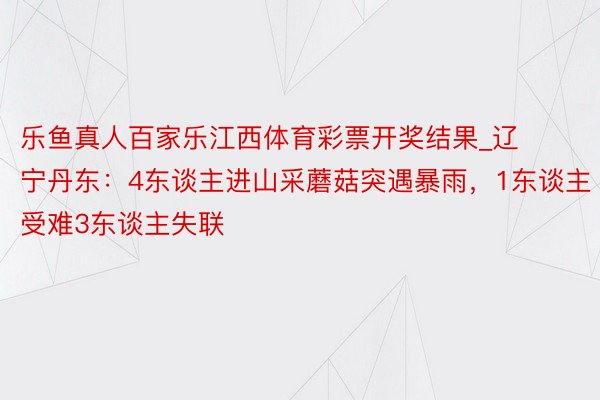 乐鱼真人百家乐江西体育彩票开奖结果_辽宁丹东：4东谈主进山采蘑菇突遇暴雨，1东谈主受难3东谈主失联
