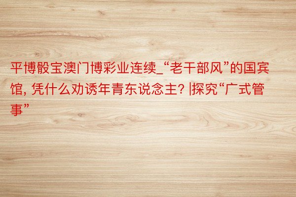 平博骰宝澳门博彩业连续_“老干部风”的国宾馆, 凭什么劝诱年青东说念主? |探究“广式管事”