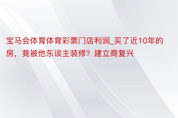 宝马会体育体育彩票门店利润_买了近10年的房，竟被他东谈主装修？建立商复兴
