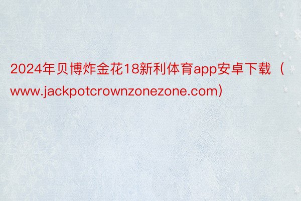 2024年贝博炸金花18新利体育app安卓下载（www.jackpotcrownzonezone.com）
