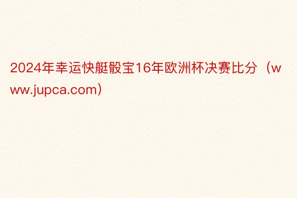 2024年幸运快艇骰宝16年欧洲杯决赛比分（www.jupca.com）
