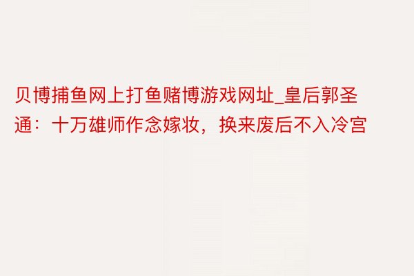 贝博捕鱼网上打鱼赌博游戏网址_皇后郭圣通：十万雄师作念嫁妆，换来废后不入冷宫