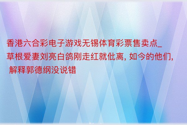 香港六合彩电子游戏无锡体育彩票售卖点_草根爱妻刘亮白鸽刚走红就仳离, 如今的他们, 解释郭德纲没说错