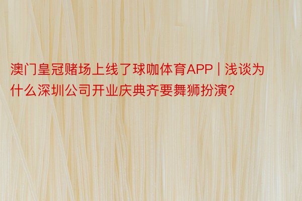 澳门皇冠赌场上线了球咖体育APP | 浅谈为什么深圳公司开业庆典齐要舞狮扮演?
