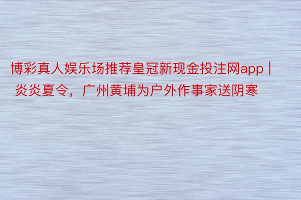 博彩真人娱乐场推荐皇冠新现金投注网app | 炎炎夏令，广州黄埔为户外作事家送阴寒