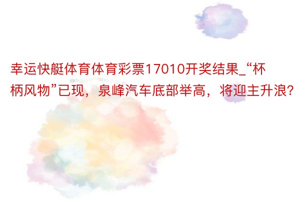 幸运快艇体育体育彩票17010开奖结果_“杯柄风物”已现，泉峰汽车底部举高，将迎主升浪？n