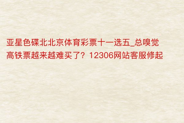 亚星色碟北北京体育彩票十一选五_总嗅觉高铁票越来越难买了？12306网站客服修起