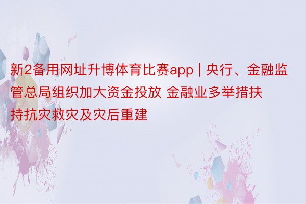 新2备用网址升博体育比赛app | 央行、金融监管总局组织加大资金投放 金融业多举措扶持抗灾救灾及灾后重建