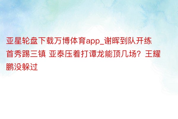 亚星轮盘下载万博体育app_谢晖到队开练 首秀踢三镇 亚泰压着打谭龙能顶几场？王耀鹏没躲过