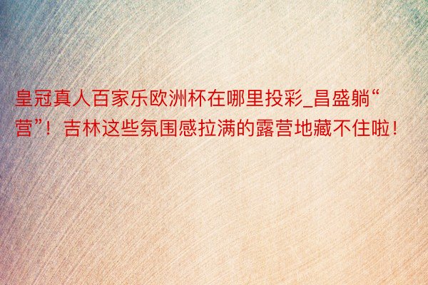 皇冠真人百家乐欧洲杯在哪里投彩_昌盛躺“营”！吉林这些氛围感拉满的露营地藏不住啦！
