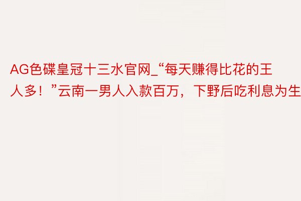 AG色碟皇冠十三水官网_“每天赚得比花的王人多！”云南一男人入款百万，下野后吃利息为生