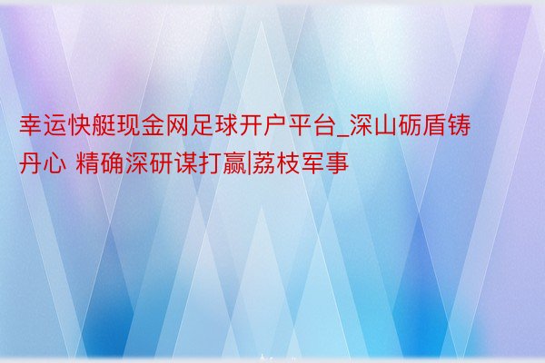 幸运快艇现金网足球开户平台_深山砺盾铸丹心 精确深研谋打赢|荔枝军事