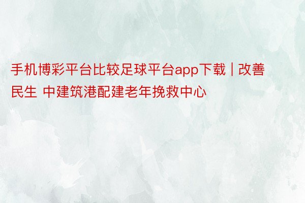 手机博彩平台比较足球平台app下载 | 改善民生 中建筑港配建老年挽救中心