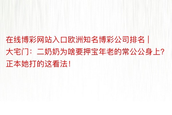 在线博彩网站入口欧洲知名博彩公司排名 | 大宅门：二奶奶为啥要押宝年老的常公公身上？正本她打的这看法！