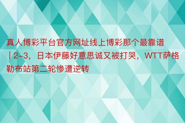 真人博彩平台官方网址线上博彩那个最靠谱 | 2-3，日本伊藤好意思诚又被打哭，WTT萨格勒布站第二轮惨遭逆转