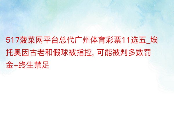 517菠菜网平台总代广州体育彩票11选五_埃托奥因古老和假球被指控, 可能被判多数罚金+终生禁足
