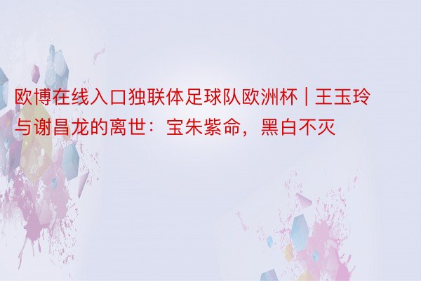 欧博在线入口独联体足球队欧洲杯 | 王玉玲与谢昌龙的离世：宝朱紫命，黑白不灭
