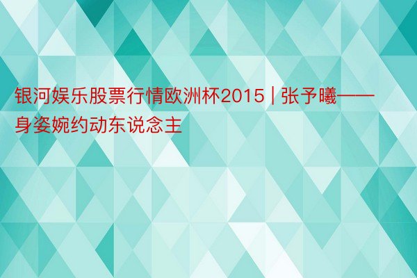银河娱乐股票行情欧洲杯2015 | 张予曦——身姿婉约动东说念主