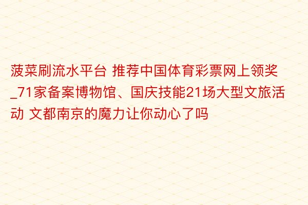 菠菜刷流水平台 推荐中国体育彩票网上领奖_71家备案博物馆、国庆技能21场大型文旅活动 文都南京的魔力让你动心了吗