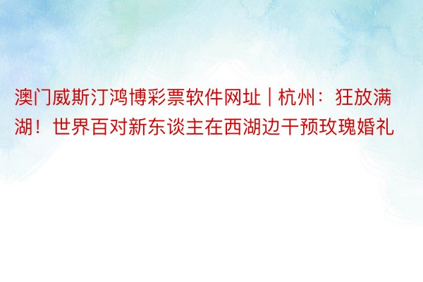 澳门威斯汀鸿博彩票软件网址 | 杭州：狂放满湖！世界百对新东谈主在西湖边干预玫瑰婚礼
