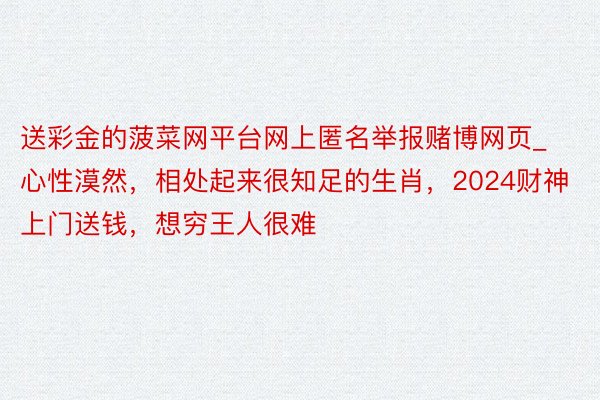 送彩金的菠菜网平台网上匿名举报赌博网页_心性漠然，相处起来很知足的生肖，2024财神上门送钱，想穷王人很难