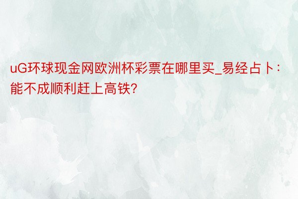 uG环球现金网欧洲杯彩票在哪里买_易经占卜：能不成顺利赶上高铁？